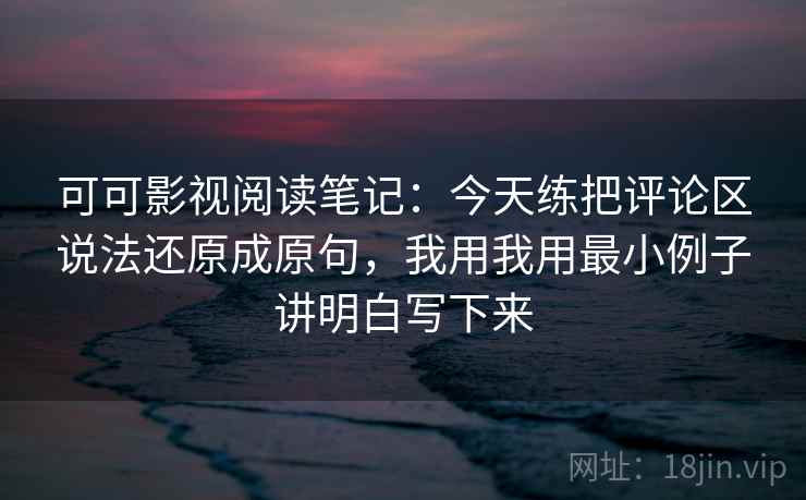 可可影视阅读笔记：今天练把评论区说法还原成原句，我用我用最小例子讲明白写下来