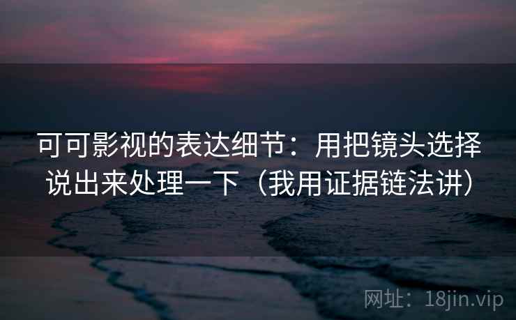 可可影视的表达细节:用把镜头选择说出来处理一下(我用证据链法讲) 可可影视的表达细节:用把镜头选择说出来处理一下(我用证据链法讲)