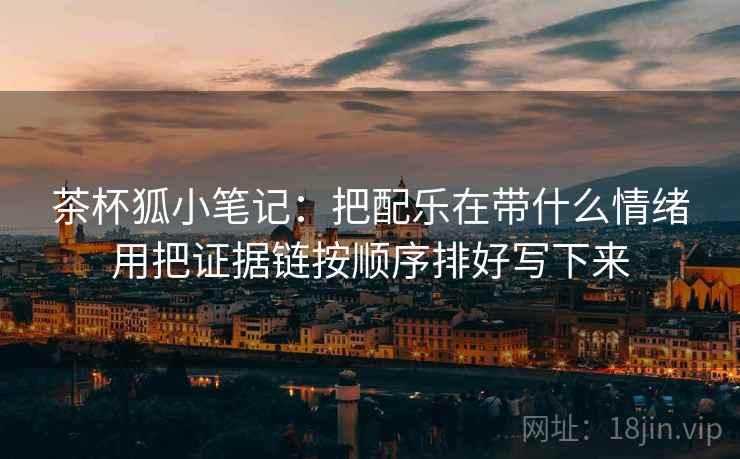 茶杯狐小笔记:把配乐在带什么情绪用把证据链按顺序排好写下来 茶杯狐小笔记:把配乐在带什么情绪用把证据链按顺序排好写下来