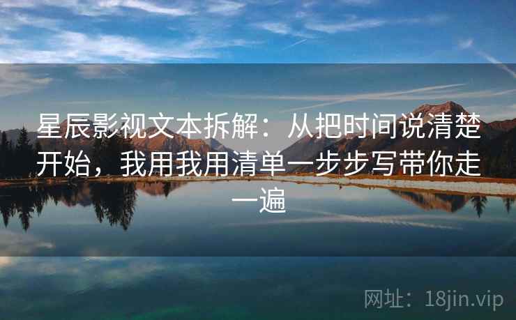 星辰影视文本拆解：从把时间说清楚开始，我用我用清单一步步写带你走一遍