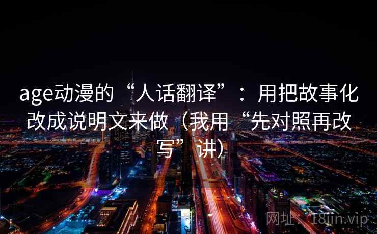 age动漫的“人话翻译”：用把故事化改成说明文来做（我用“先对照再改写”讲）