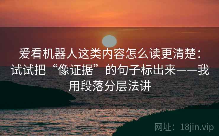 爱看机器人这类内容怎么读更清楚：试试把“像证据”的句子标出来——我用段落分层法讲